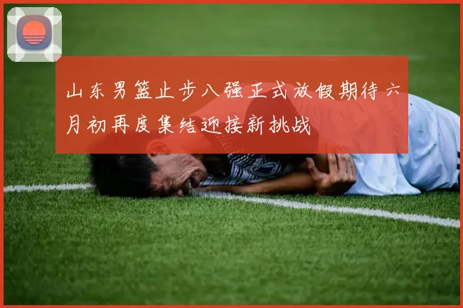 山东男篮止步八强正式放假期待六月初再度集结迎接新挑战