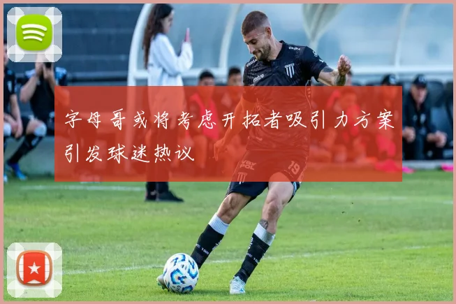字母哥或将考虑开拓者吸引力方案引发球迷热议