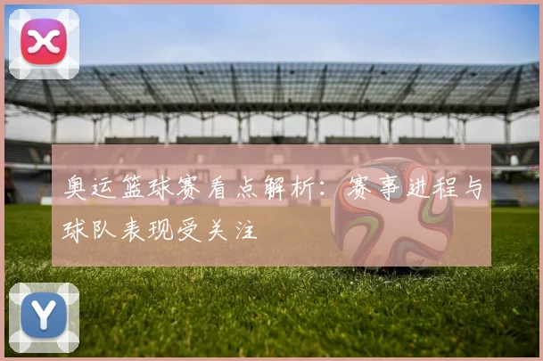 奥运篮球赛看点解析：赛事进程与球队表现受关注
